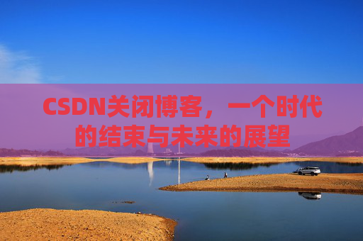 CSDN关闭博客，一个时代的结束与未来的展望